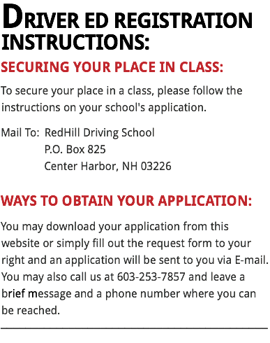 DRIVER ED REGISTRATION INSTRUCTIONS:
SECURING YOUR PLACE IN CLASS:
To secure your place in a class, please follow the instructions on your school's application.
Mail To: RedHill Driving School P.O. Box 825 Center Harbor, NH 03226 WAYS TO OBTAIN YOUR APPLICATION: You may download your application from this website or simply fill out the request form to your right and an application will be sent to you via E-mail. You may also call us at 603-253-7857 and leave a brief message and a phone number where you can be reached.
___________________________________________