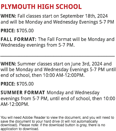 PLYMOUTH HIGH SCHOOL
WHEN: Fall classes start on September 18th, 2024 and will be Monday and Wednesday Evenings 5-7 PM
PRICE: $705.00
FALL FORMAT: The Fall Format will be Monday and Wednesday evenings from 5-7 PM.
___________________________________________
WHEN: Summer classes start on June 3rd, 2024 and will be Monday and Wednesday Evenings 5-7 PM until end of school, then 10:00 AM-12:00PM.
PRICE: $705.00
SUMMER FORMAT Monday and Wednesday evenings from 5-7 PM, until end of school, then 10:00 AM-12:00PM. You will need Adobe Reader to view the document, and you will need to save the document to your hard drive (it will not automatically download). Please note: if the download button is gray, there is no application to download.