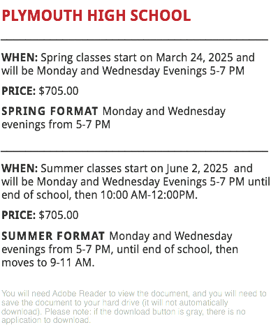 PLYMOUTH HIGH SCHOOL
___________________________________________
WHEN: Spring classes start on March 24, 2025 and will be Monday and Wednesday Evenings 5-7 PM PRICE: $705.00
SPRING FORMAT Monday and Wednesday evenings from 5-7 PM
___________________________________________
WHEN: Summer classes start on June 2, 2025 and will be Monday and Wednesday Evenings 5-7 PM until end of school, then 10:00 AM-12:00PM.
PRICE: $705.00
SUMMER FORMAT Monday and Wednesday evenings from 5-7 PM, until end of school, then moves to 9-11 AM. You will need Adobe Reader to view the document, and you will need to save the document to your hard drive (it will not automatically download). Please note: if the download button is gray, there is no application to download.